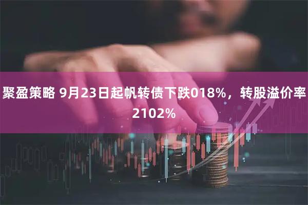 聚盈策略 9月23日起帆转债下跌018%，转股溢价率2102%