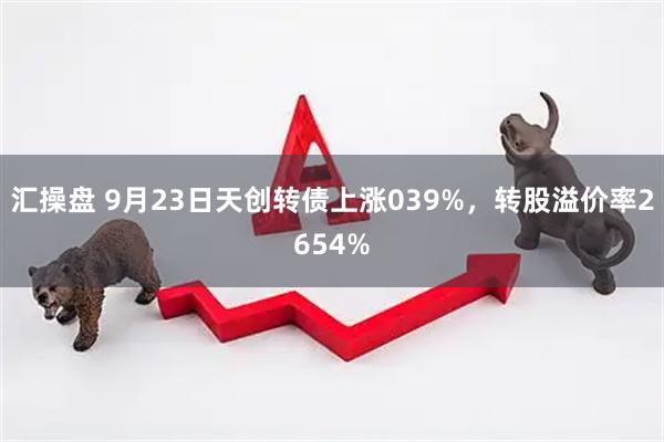 汇操盘 9月23日天创转债上涨039%，转股溢价率2654%