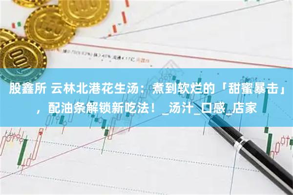 股鑫所 云林北港花生汤：煮到软烂的「甜蜜暴击」，配油条解锁新吃法！_汤汁_口感_店家