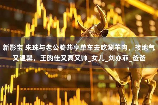 新影宝 朱珠与老公骑共享单车去吃涮羊肉，接地气又温馨，王昀佳又高又帅_女儿_刘亦菲_爸爸