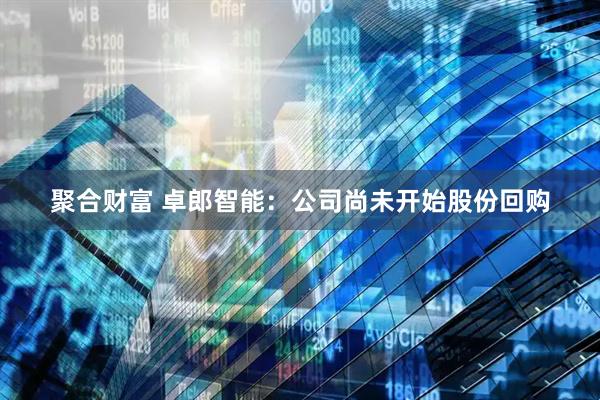 聚合财富 卓郎智能：公司尚未开始股份回购