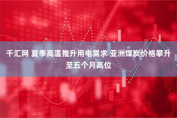 千汇网 夏季高温推升用电需求 亚洲煤炭价格攀升至五个月高位
