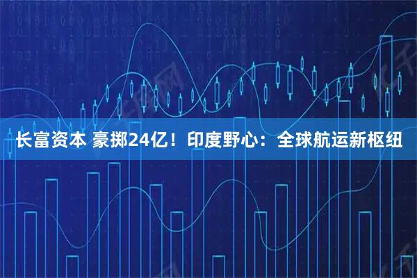 长富资本 豪掷24亿！印度野心：全球航运新枢纽