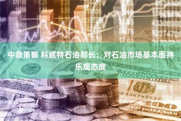 中鼎策略 科威特石油部长：对石油市场基本面持乐观态度
