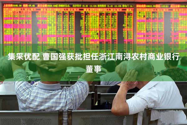集采优配 曹国强获批担任浙江南浔农村商业银行董事