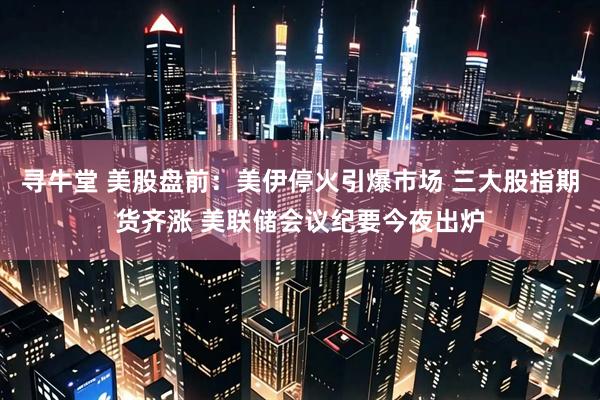 寻牛堂 美股盘前：美伊停火引爆市场 三大股指期货齐涨 美联储会议纪要今夜出炉