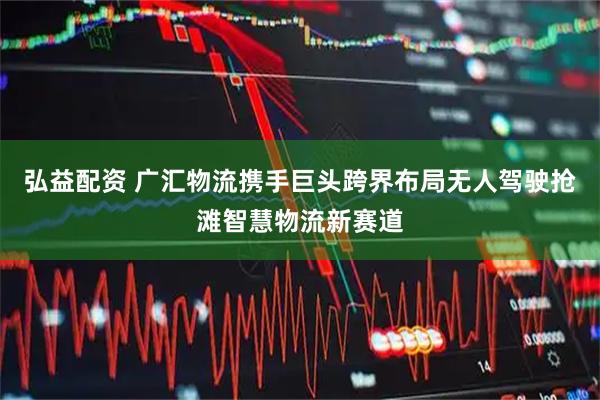 弘益配资 广汇物流携手巨头跨界布局无人驾驶抢滩智慧物流新赛道