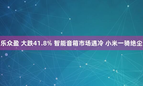 乐众盈 大跌41.8% 智能音箱市场遇冷 小米一骑绝尘