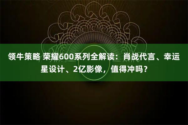 领牛策略 荣耀600系列全解读：肖战代言、幸运星设计、2亿影像，值得冲吗？