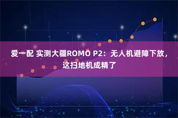 爱一配 实测大疆ROMO P2：无人机避障下放，这扫地机成精了