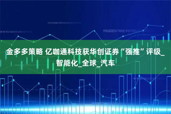 金多多策略 亿咖通科技获华创证券“强推”评级_智能化_全球_汽车