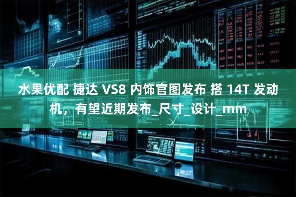 水果优配 捷达 VS8 内饰官图发布 搭 14T 发动机，有望近期发布_尺寸_设计_mm