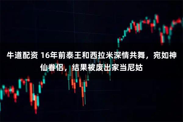 牛道配资 16年前泰王和西拉米深情共舞，宛如神仙眷侣，结果被废出家当尼姑
