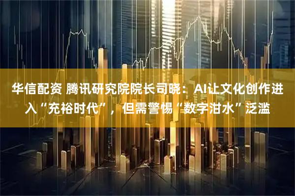华信配资 腾讯研究院院长司晓：AI让文化创作进入“充裕时代”，但需警惕“数字泔水”泛滥