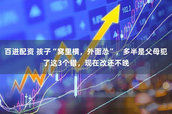 百进配资 孩子“窝里横，外面怂”，多半是父母犯了这3个错，现在改还不晚