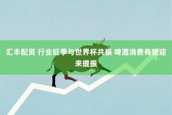 汇丰配资 行业旺季与世界杯共振 啤酒消费有望迎来提振