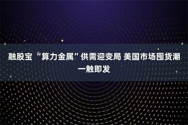 融股宝 “算力金属”供需迎变局 美国市场囤货潮一触即发
