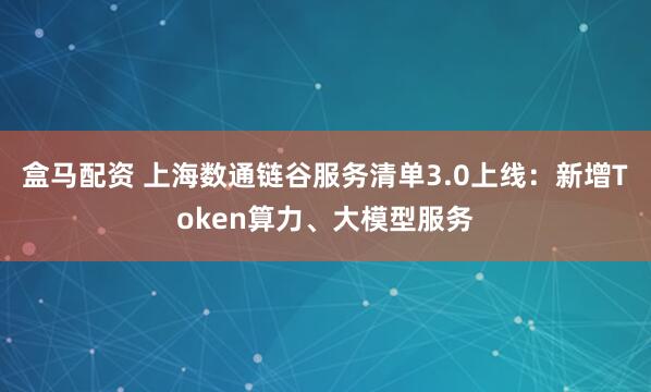 盒马配资 上海数通链谷服务清单3.0上线：新增Token算力、大模型服务