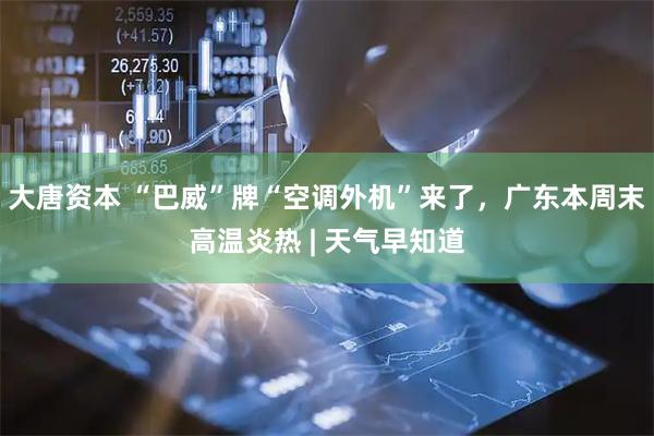 大唐资本 “巴威”牌“空调外机”来了，广东本周末高温炎热 | 天气早知道
