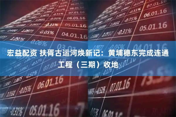 宏益配资 扶胥古运河焕新记：黄埔穗东完成连通工程（三期）收地