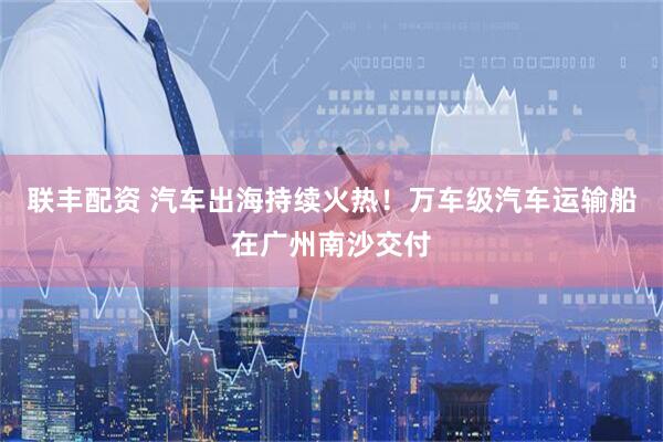联丰配资 汽车出海持续火热！万车级汽车运输船在广州南沙交付