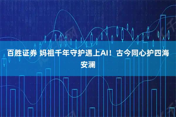 百胜证券 妈祖千年守护遇上AI！古今同心护四海安澜