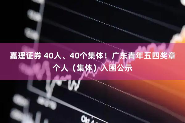 嘉理证券 40人、40个集体！广东青年五四奖章个人（集体）入围公示